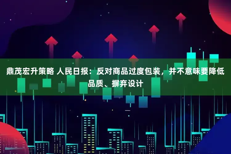 鼎茂宏升策略 人民日报：反对商品过度包装，并不意味要降低品质、摒弃设计