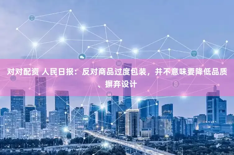 对对配资 人民日报：反对商品过度包装，并不意味要降低品质、摒弃设计