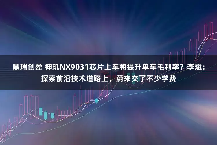鼎瑞创盈 神玑NX9031芯片上车将提升单车毛利率？李斌：探索前沿技术道路上，蔚来交了不少学费