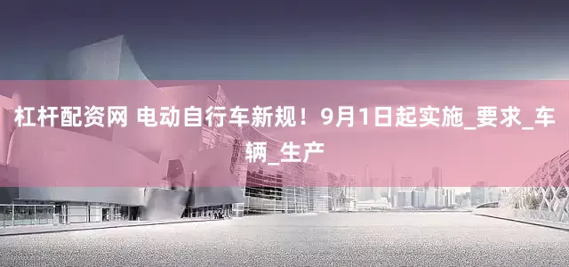 杠杆配资网 电动自行车新规！9月1日起实施_要求_车辆_生产