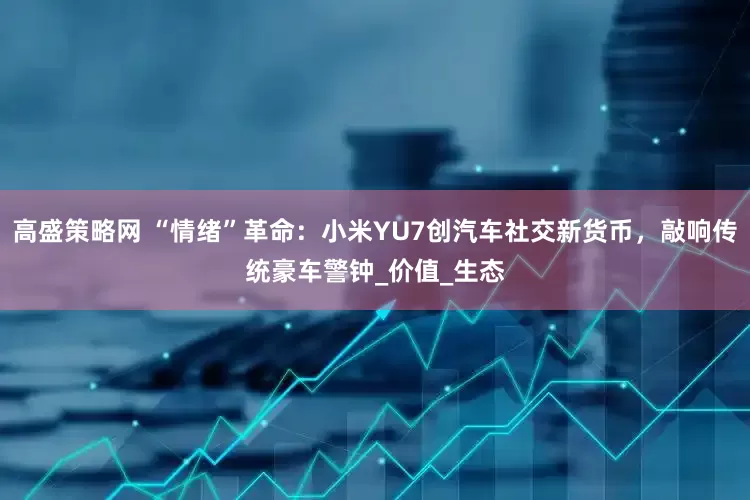 高盛策略网 “情绪”革命：小米YU7创汽车社交新货币，敲响传统豪车警钟_价值_生态