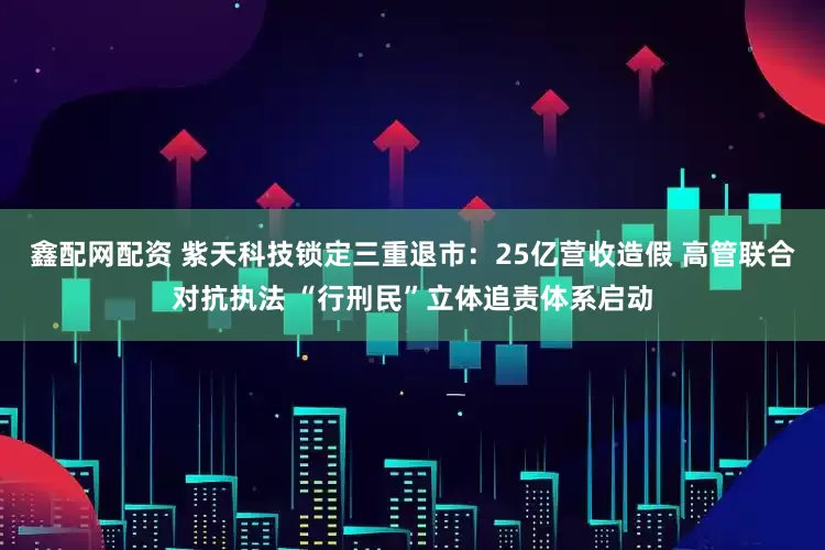 鑫配网配资 紫天科技锁定三重退市：25亿营收造假 高管联合对抗执法 “行刑民”立体追责体系启动