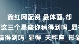 鑫红网配资 最体面,却内心孤独,这三个星座你猜得到吗_显得_天秤座_形象