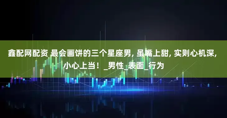 鑫配网配资 最会画饼的三个星座男, 虽嘴上甜, 实则心机深, 小心上当！_男性_表面_行为