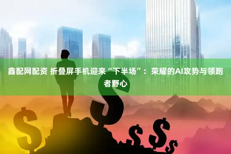 鑫配网配资 折叠屏手机迎来“下半场”：荣耀的AI攻势与领跑者野心