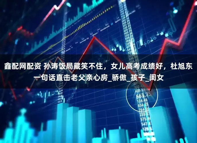鑫配网配资 孙涛饭局藏笑不住，女儿高考成绩好，杜旭东一句话直击老父亲心房_骄傲_孩子_闺女