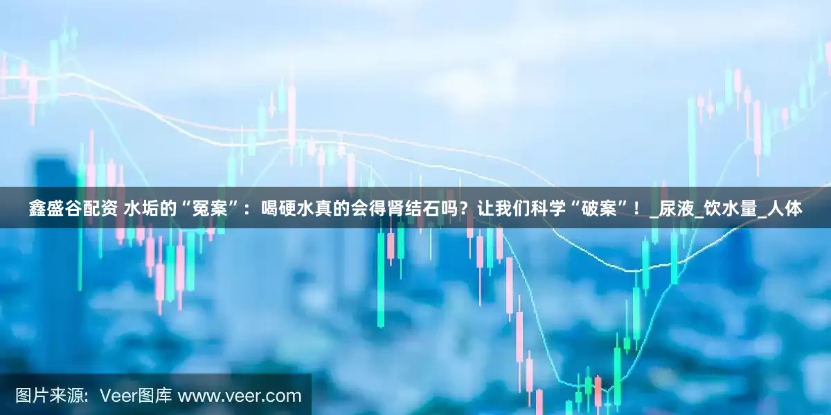 鑫盛谷配资 水垢的“冤案”：喝硬水真的会得肾结石吗？让我们科学“破案”！_尿液_饮水量_人体