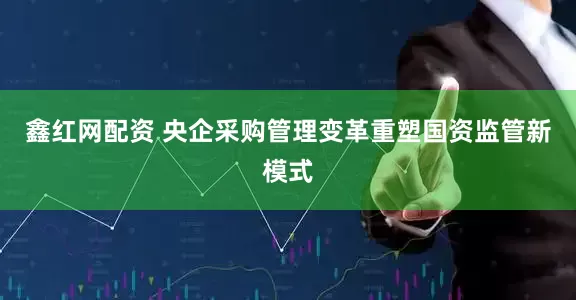 鑫红网配资 央企采购管理变革重塑国资监管新模式