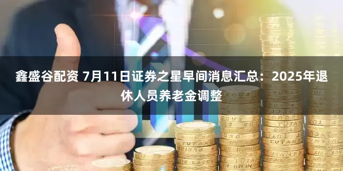 鑫盛谷配资 7月11日证券之星早间消息汇总：2025年退休人员养老金调整
