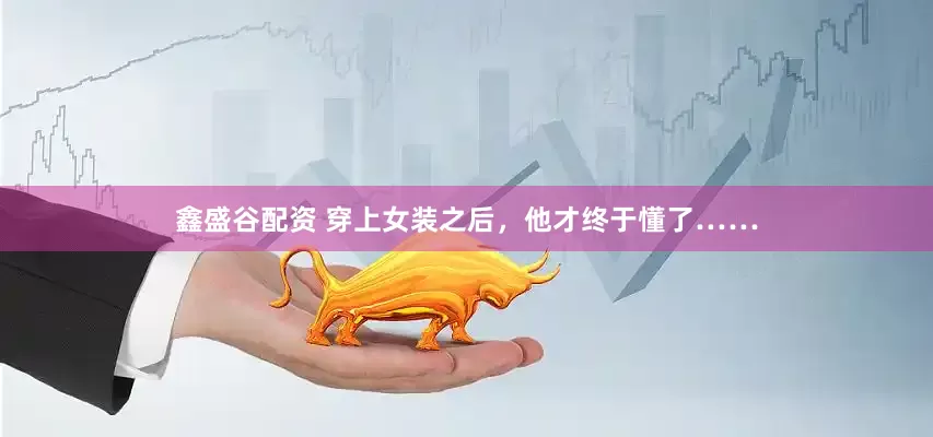 鑫盛谷配资 穿上女装之后，他才终于懂了……
