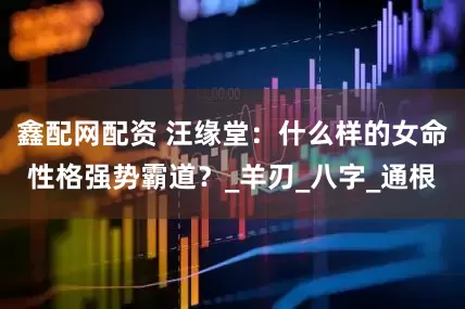 鑫配网配资 汪缘堂：什么样的女命性格强势霸道？_羊刃_八字_通根