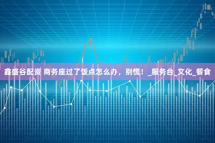 鑫盛谷配资 商务座过了饭点怎么办，别慌！_服务台_文化_餐食