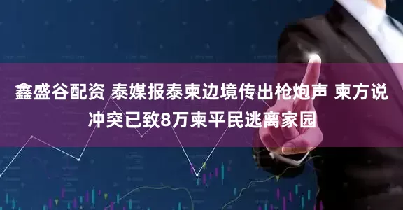 鑫盛谷配资 泰媒报泰柬边境传出枪炮声 柬方说冲突已致8万柬平民逃离家园