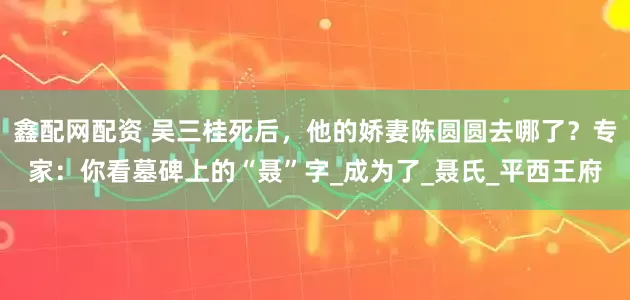 鑫配网配资 吴三桂死后，他的娇妻陈圆圆去哪了？专家：你看墓碑上的“聂”字_成为了_聂氏_平西王府