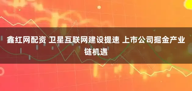 鑫红网配资 卫星互联网建设提速 上市公司掘金产业链机遇
