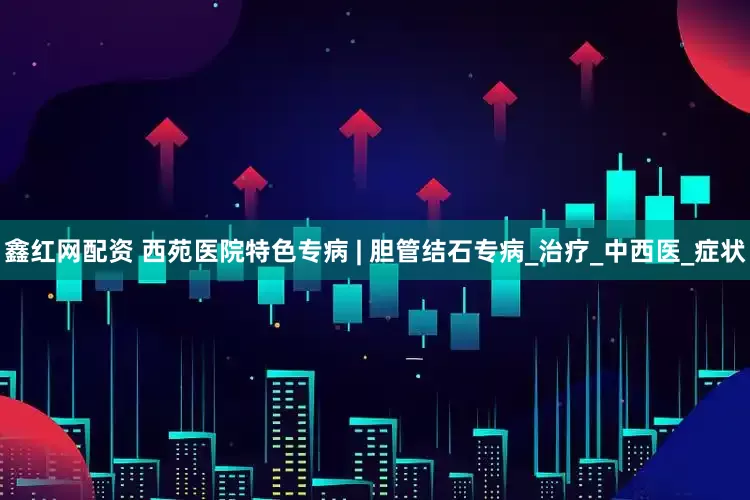 鑫红网配资 西苑医院特色专病 | 胆管结石专病_治疗_中西医_症状