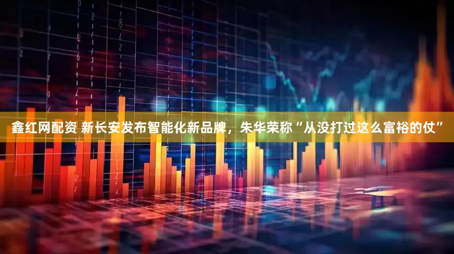 鑫红网配资 新长安发布智能化新品牌，朱华荣称“从没打过这么富裕的仗”
