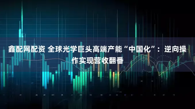 鑫配网配资 全球光学巨头高端产能“中国化”：逆向操作实现营收翻番