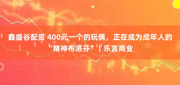 鑫盛谷配资 400元一个的玩偶，正在成为成年人的“精神布洛芬”｜乐言商业