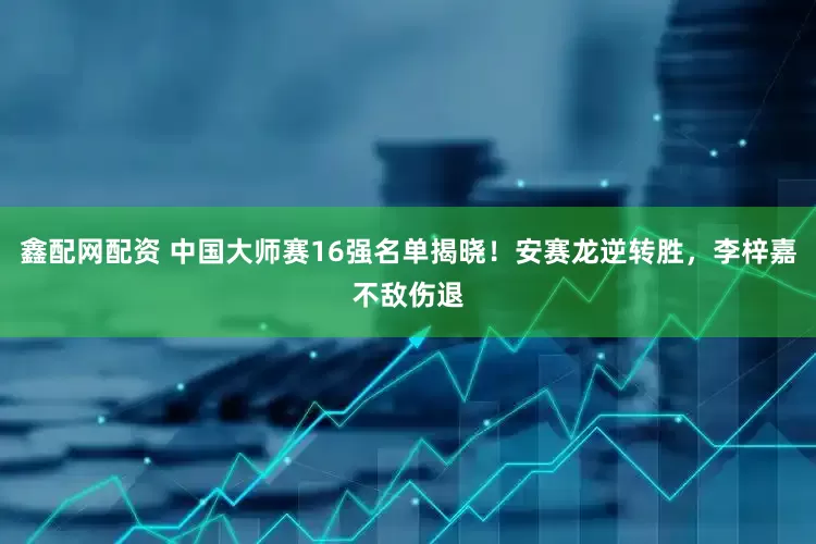鑫配网配资 中国大师赛16强名单揭晓！安赛龙逆转胜，李梓嘉不敌伤退