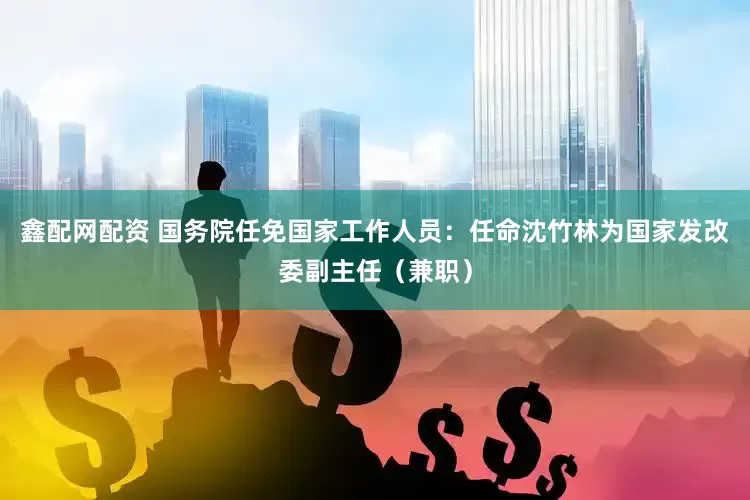 鑫配网配资 国务院任免国家工作人员：任命沈竹林为国家发改委副主任（兼职）