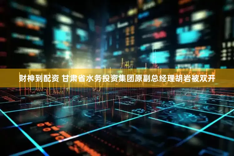 财神到配资 甘肃省水务投资集团原副总经理胡岩被双开