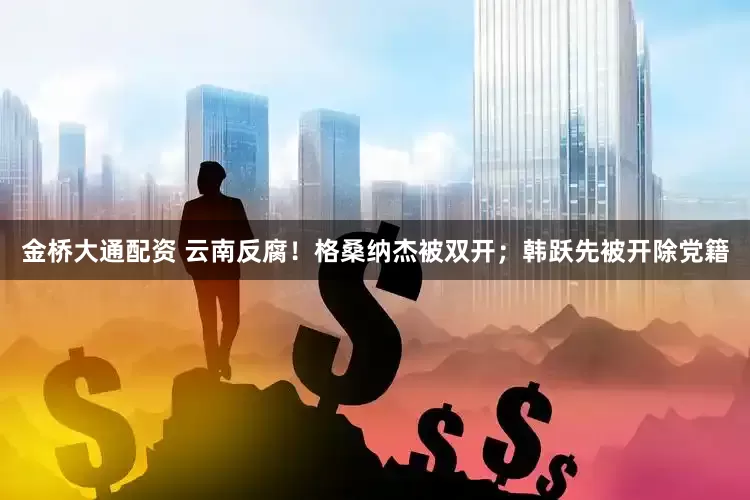 金桥大通配资 云南反腐！格桑纳杰被双开；韩跃先被开除党籍