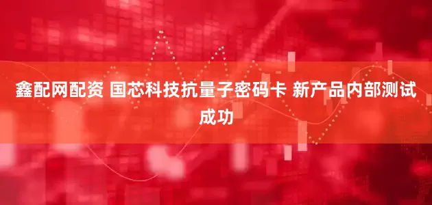 鑫配网配资 国芯科技抗量子密码卡 新产品内部测试成功