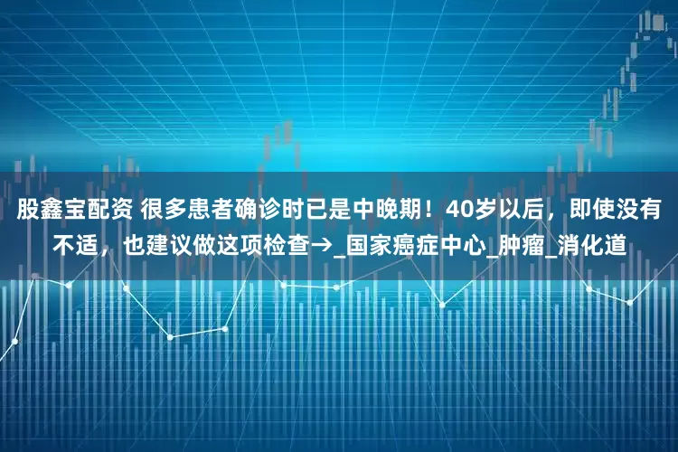 股鑫宝配资 很多患者确诊时已是中晚期!40岁以后,即使没有不适,也建议做这项检查→_国家癌症中心_肿瘤_消化道