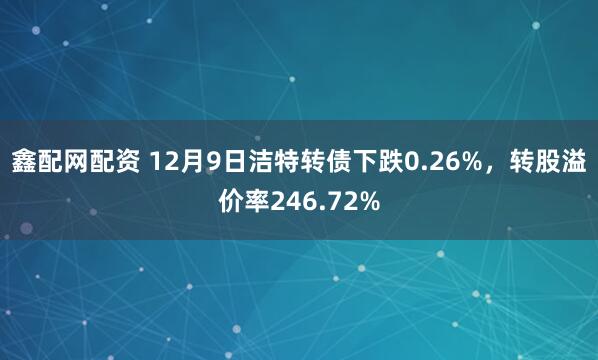 鑫配网配资 12月9日洁特转债下跌0.26%，转股溢价率246.72%