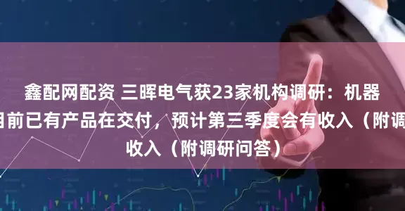 鑫配网配资 三晖电气获23家机构调研：机器人业务目前已有产品在交付，预计第三季度会有收入（附调研问答）