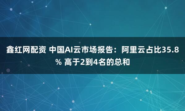 鑫红网配资 中国AI云市场报告：阿里云占比35.8% 高于2到4名的总和