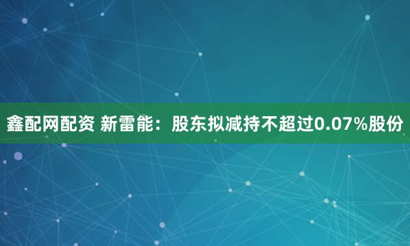 鑫配网配资 新雷能:股东拟减持不超过0.07%股份
