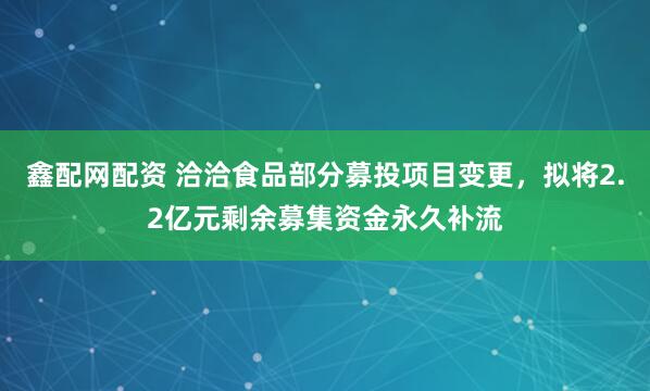 鑫配网配资 洽洽食品部分募投项目变更，拟将2.2亿元剩余募集资金永久补流