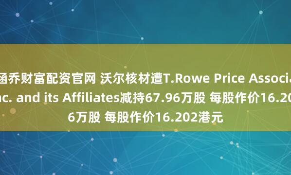 涵乔财富配资官网 沃尔核材遭T.Rowe Price Associates, Inc. and its Affiliates减持67.96万股 每股作价16.202港元