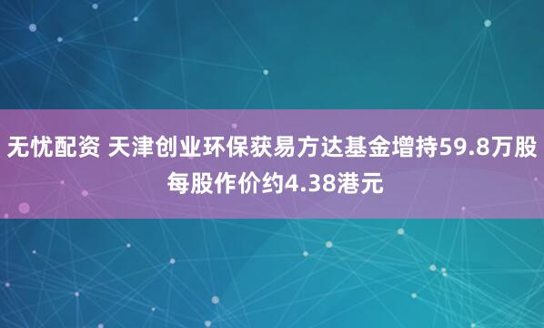 无忧配资 天津创业环保获易方达基金增持59.8万股 每股作价约4.38港元